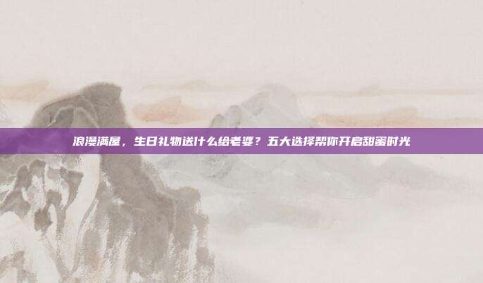 浪漫满屋，生日礼物送什么给老婆？五大选择帮你开启甜蜜时光