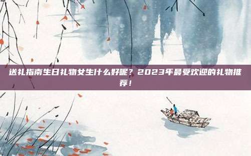 送礼指南生日礼物女生什么好呢？2023年最受欢迎的礼物推荐！