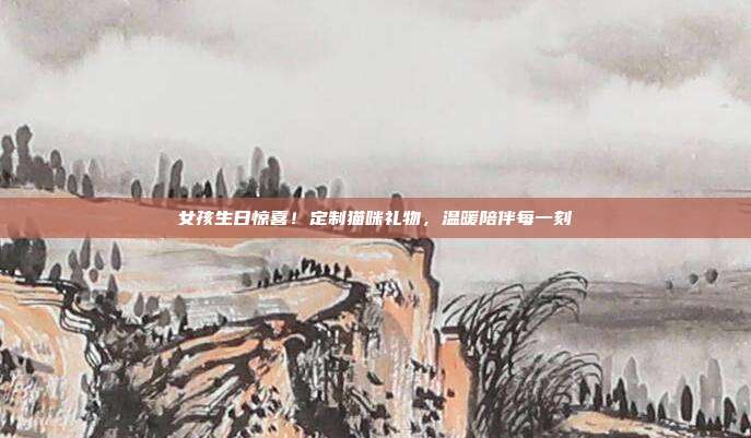 女孩生日惊喜！定制猫咪礼物，温暖陪伴每一刻