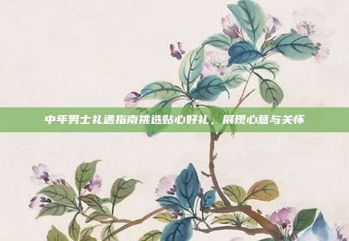 中年男士礼遇指南挑选贴心好礼，展现心意与关怀