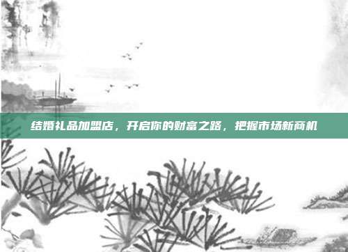 结婚礼品加盟店，开启你的财富之路，把握市场新商机