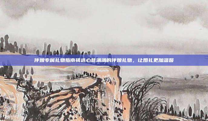 伴娘专属礼物指南挑选心意满满的伴娘礼物，让婚礼更加温馨