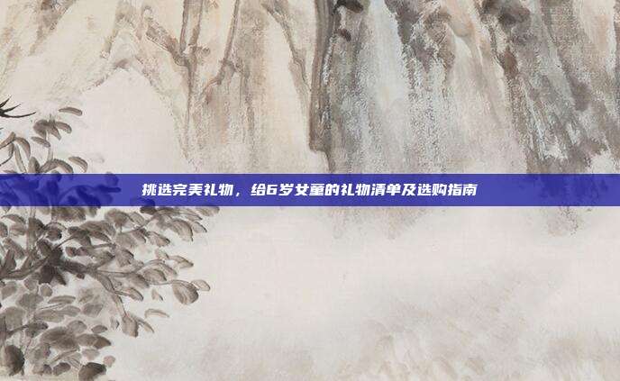 挑选完美礼物，给6岁女童的礼物清单及选购指南