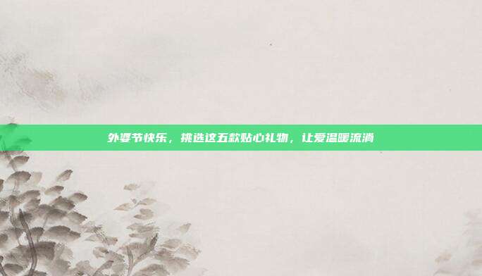 外婆节快乐，挑选这五款贴心礼物，让爱温暖流淌