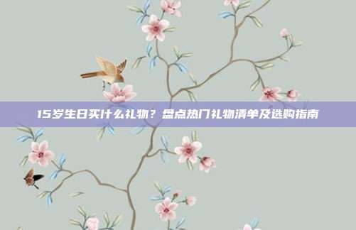 15岁生日买什么礼物？盘点热门礼物清单及选购指南