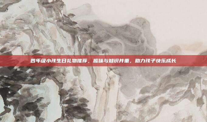 四年级小孩生日礼物推荐，趣味与知识并重，助力孩子快乐成长