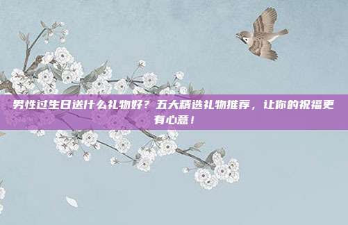 男性过生日送什么礼物好？五大精选礼物推荐，让你的祝福更有心意！