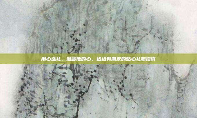 用心选礼，温暖他的心，送给男朋友的贴心礼物指南