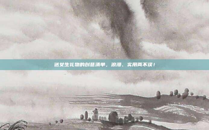 送女生礼物的创意清单，浪漫、实用两不误！