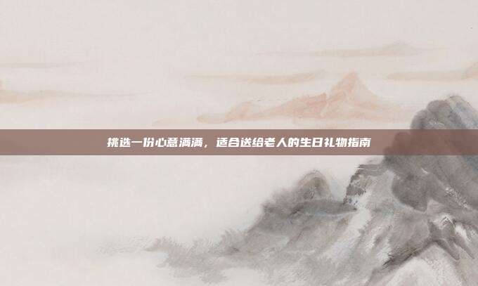 挑选一份心意满满，适合送给老人的生日礼物指南
