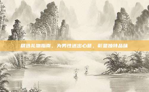 精选礼物指南，为男性送出心意，彰显独特品味