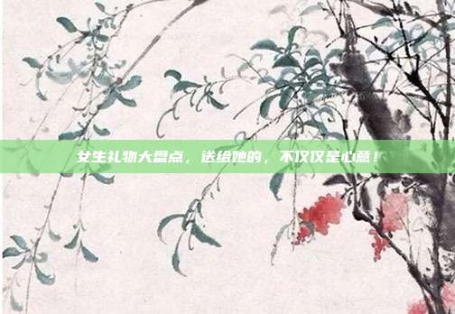 女生礼物大盘点，送给她的，不仅仅是心意！