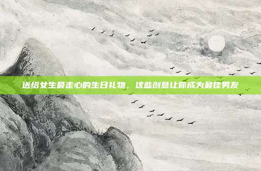 送给女生最走心的生日礼物，这些创意让你成为最佳男友