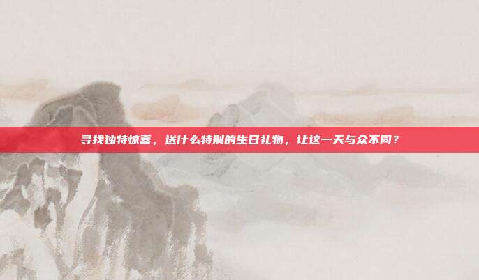 寻找独特惊喜，送什么特别的生日礼物，让这一天与众不同？