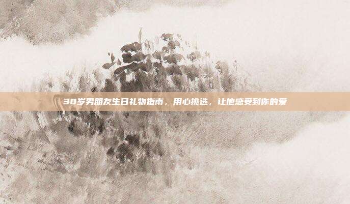 30岁男朋友生日礼物指南，用心挑选，让他感受到你的爱