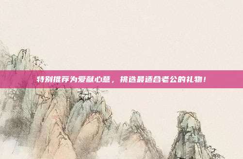特别推荐为爱献心意，挑选最适合老公的礼物！