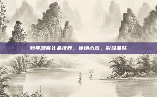 新年顾客礼品推荐，传递心意，彰显品味