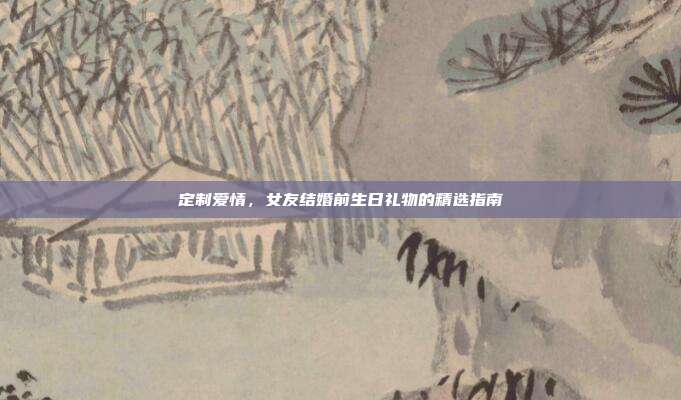 定制爱情，女友结婚前生日礼物的精选指南