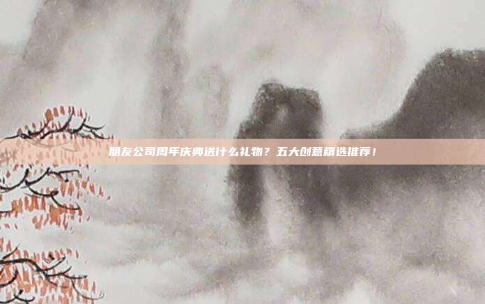 朋友公司周年庆典送什么礼物？五大创意精选推荐！