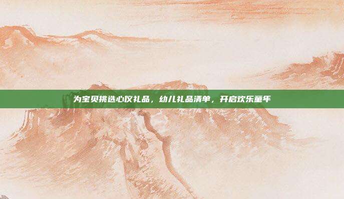 为宝贝挑选心仪礼品，幼儿礼品清单，开启欢乐童年