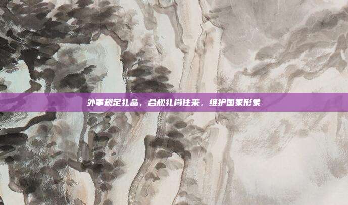 外事规定礼品，合规礼尚往来，维护国家形象