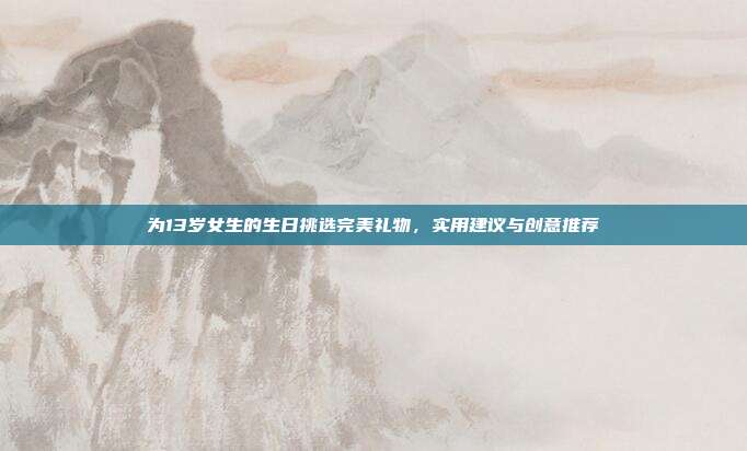 为13岁女生的生日挑选完美礼物，实用建议与创意推荐