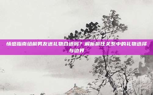 情感指南给前男友送礼物合适吗？解析前任关系中的礼物选择与边界