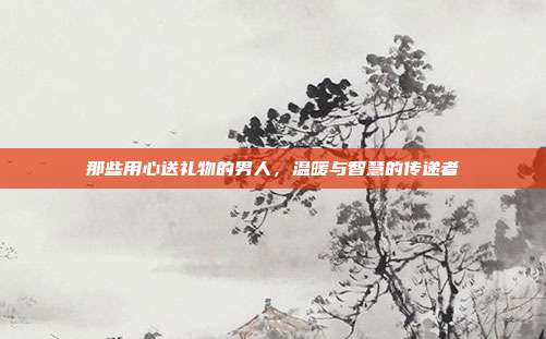 那些用心送礼物的男人，温暖与智慧的传递者