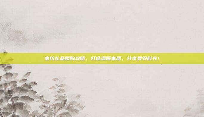 家纺礼品团购攻略，打造温馨家居，分享美好时光！