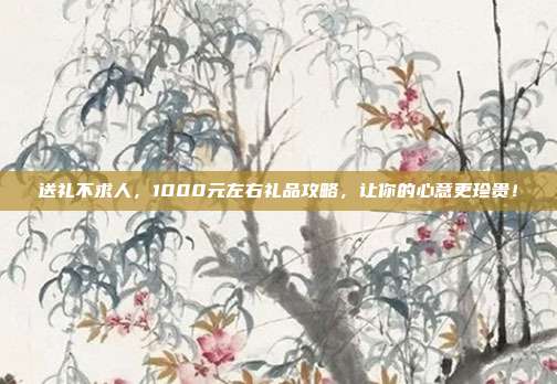 送礼不求人，1000元左右礼品攻略，让你的心意更珍贵！