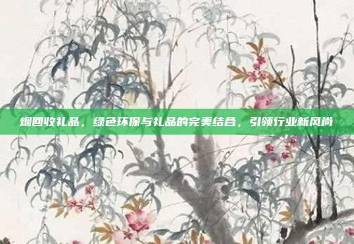 烟回收礼品，绿色环保与礼品的完美结合，引领行业新风尚
