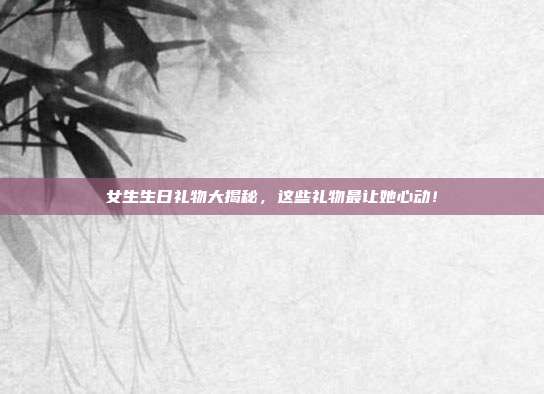女生生日礼物大揭秘，这些礼物最让她心动！