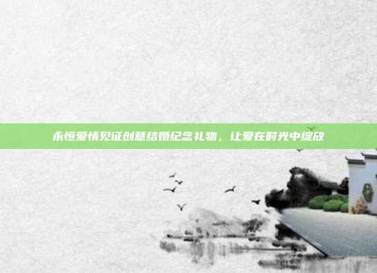 永恒爱情见证创意结婚纪念礼物，让爱在时光中绽放
