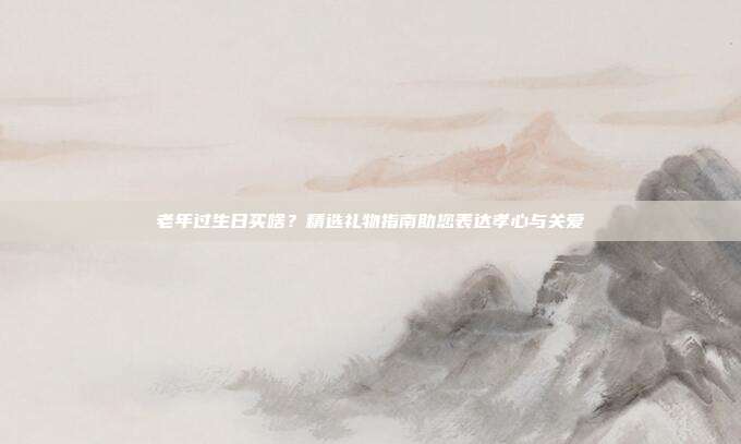 老年过生日买啥？精选礼物指南助您表达孝心与关爱