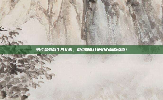 男性最爱的生日礼物，盘点那些让他们心动的惊喜！