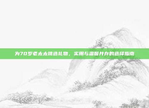 为70岁老太太挑选礼物，实用与温馨并存的选择指南