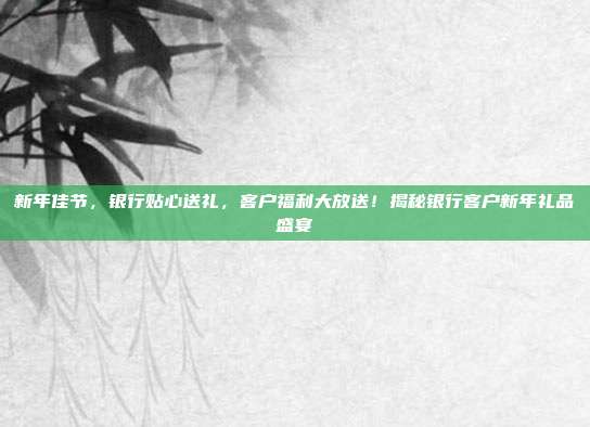 新年佳节，银行贴心送礼，客户福利大放送！揭秘银行客户新年礼品盛宴