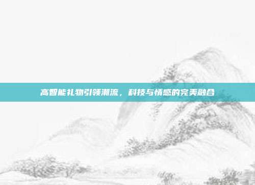 高智能礼物引领潮流，科技与情感的完美融合