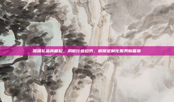 深圳礼品商崛起，洞察行业趋势，解锁定制化服务新篇章