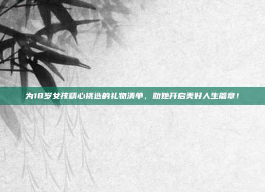 为18岁女孩精心挑选的礼物清单，助她开启美好人生篇章！