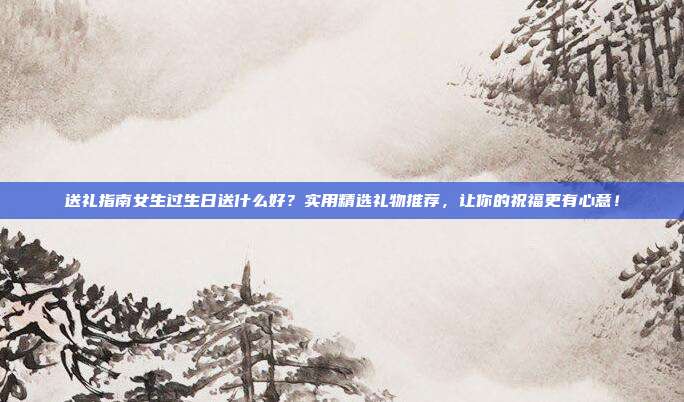 送礼指南女生过生日送什么好？实用精选礼物推荐，让你的祝福更有心意！
