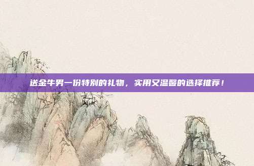 送金牛男一份特别的礼物，实用又温馨的选择推荐！