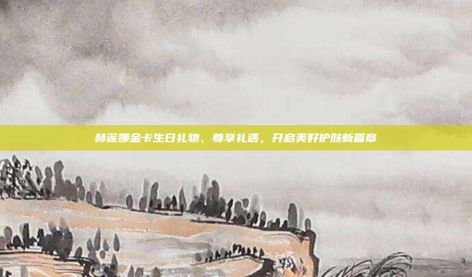 赫莲娜金卡生日礼物，尊享礼遇，开启美好护肤新篇章
