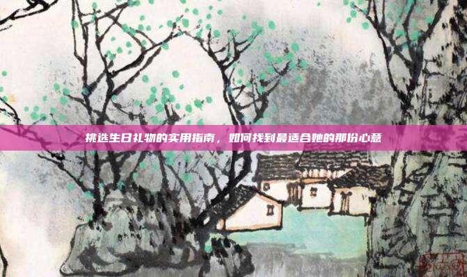 挑选生日礼物的实用指南，如何找到最适合她的那份心意