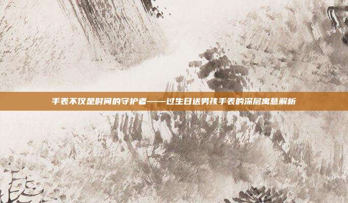 手表不仅是时间的守护者——过生日送男孩手表的深层寓意解析