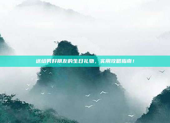 送给男好朋友的生日礼物，实用攻略指南！