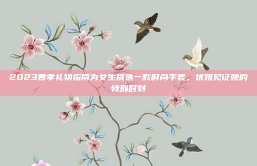 2023春季礼物指南为女生挑选一款时尚手表，优雅见证她的特别时刻