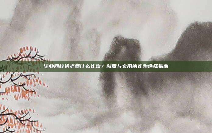 毕业回校送老师什么礼物？创意与实用的礼物选择指南