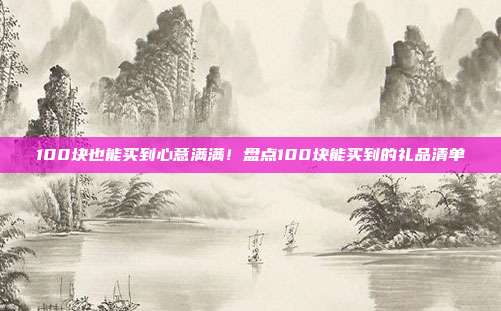 100块也能买到心意满满！盘点100块能买到的礼品清单