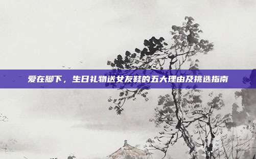 爱在脚下，生日礼物送女友鞋的五大理由及挑选指南